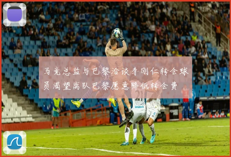 马竞总监与巴黎洽谈李刚仁转会球员渴望离队巴黎愿意降低转会费