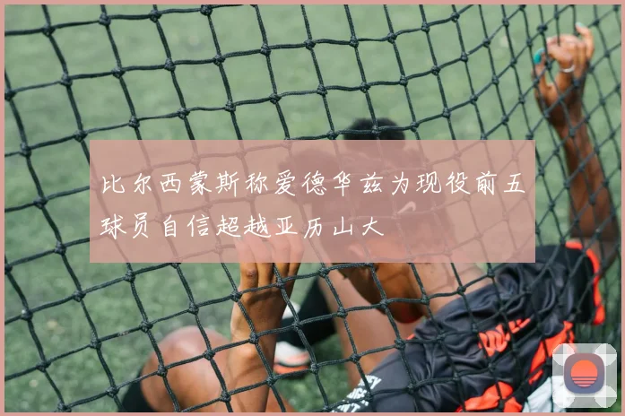 比尔西蒙斯称爱德华兹为现役前五球员自信超越亚历山大