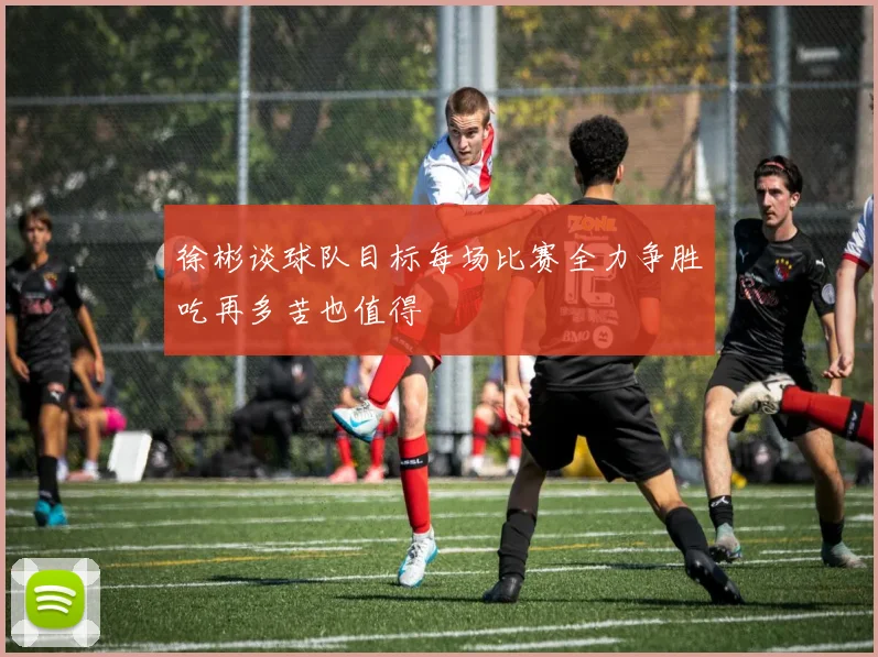 徐彬谈球队目标每场比赛全力争胜吃再多苦也值得