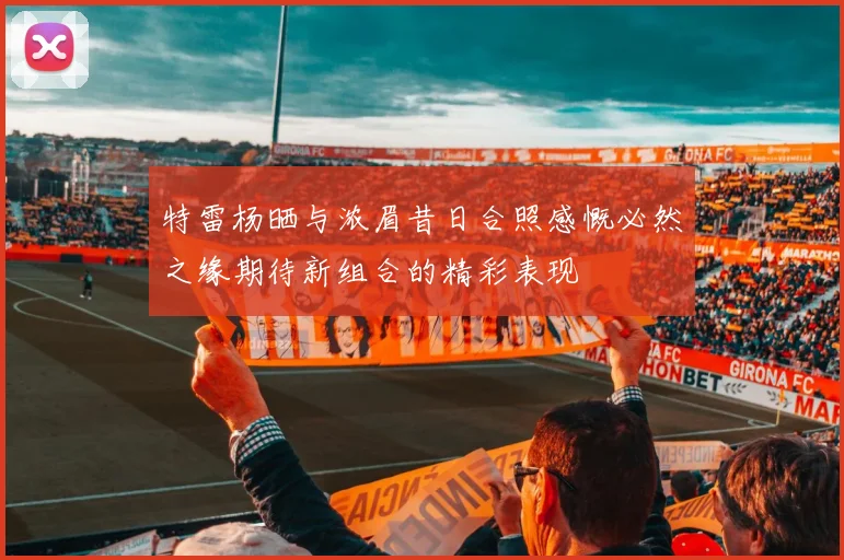特雷杨晒与浓眉昔日合照感慨必然之缘期待新组合的精彩表现