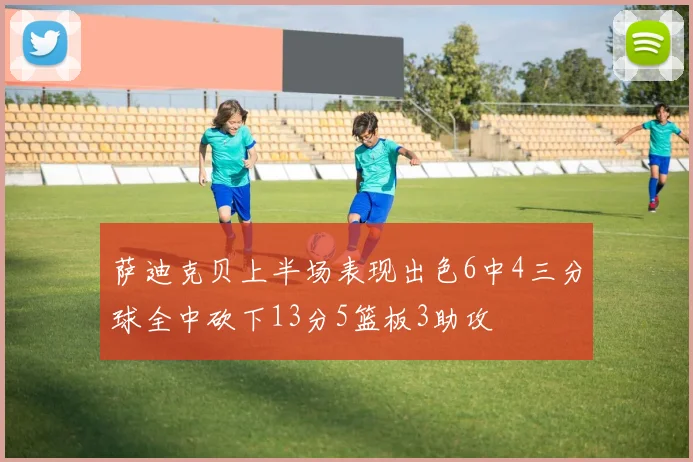 萨迪克贝上半场表现出色6中4三分球全中砍下13分5篮板3助攻