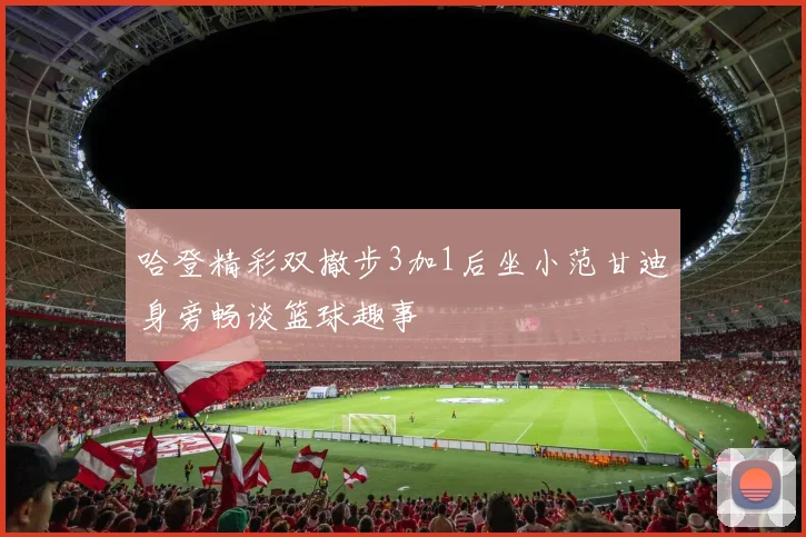 哈登精彩双撤步3加1后坐小范甘迪身旁畅谈篮球趣事