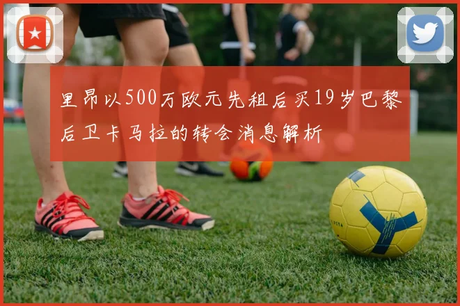 里昂以500万欧元先租后买19岁巴黎后卫卡马拉的转会消息解析