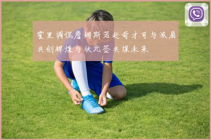 霍里调侃詹姆斯若赴奇才可与浓眉共创辉煌与状元签共谋未来