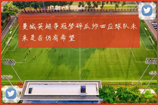 曼城英超争冠梦碎瓜帅回应球队未来是否仍有希望