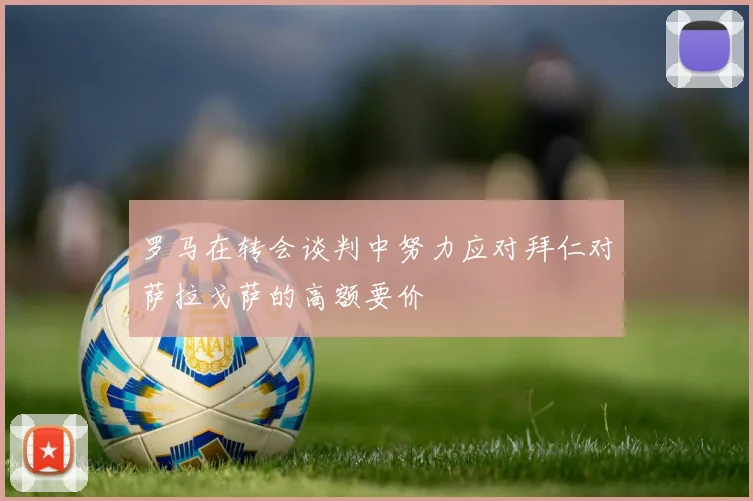 罗马在转会谈判中努力应对拜仁对萨拉戈萨的高额要价