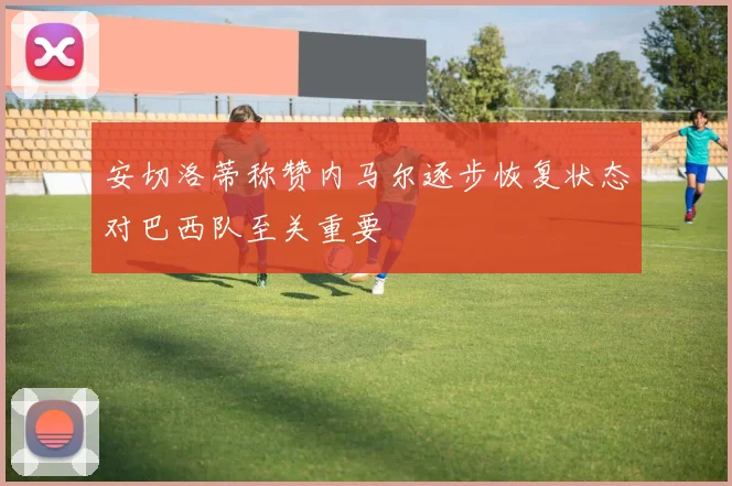 安切洛蒂称赞内马尔逐步恢复状态对巴西队至关重要