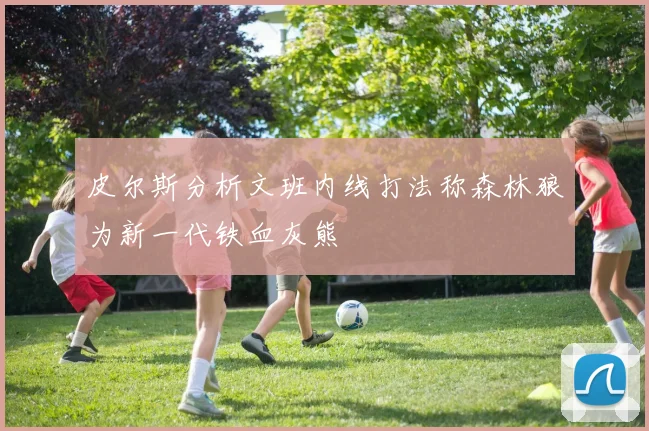 皮尔斯分析文班内线打法称森林狼为新一代铁血灰熊