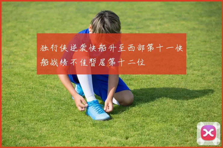 独行侠逆袭快船升至西部第十一快船战绩不佳暂居第十二位