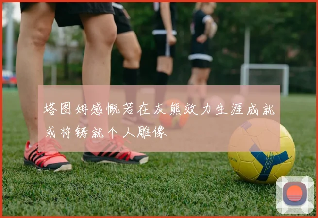 塔图姆感慨若在灰熊效力生涯成就或将铸就个人雕像
