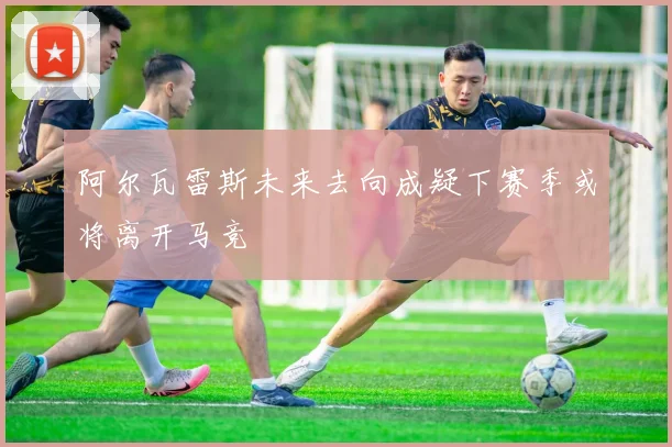 阿尔瓦雷斯未来去向成疑下赛季或将离开马竞
